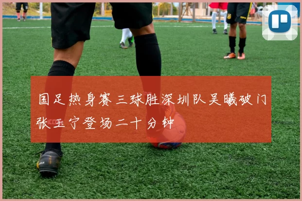 国足热身赛三球胜深圳队吴曦破门张玉宁登场二十分钟