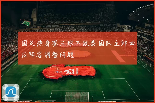 国足热身赛三球不敌泰国队主帅回应阵容调整问题