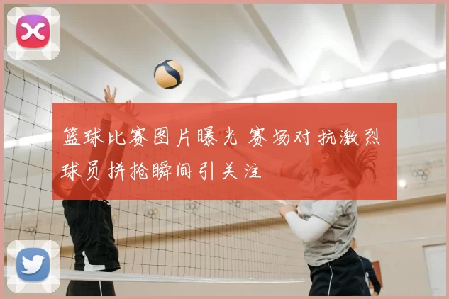 篮球比赛图片曝光 赛场对抗激烈 球员拼抢瞬间引关注