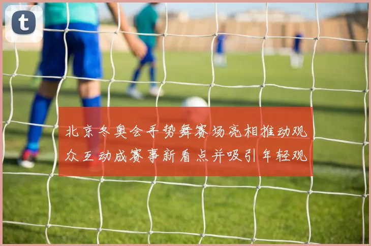 北京冬奥会手势舞赛场亮相推动观众互动成赛事新看点并吸引年轻观众