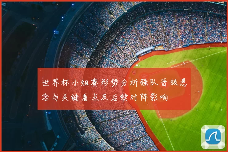 世界杯小组赛形势分析强队晋级悬念与关键看点及后续对阵影响