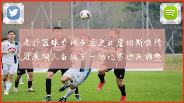 虎扑篮球资讯专区更新詹姆斯伤情进展湖人备战下一场比赛迎来调整