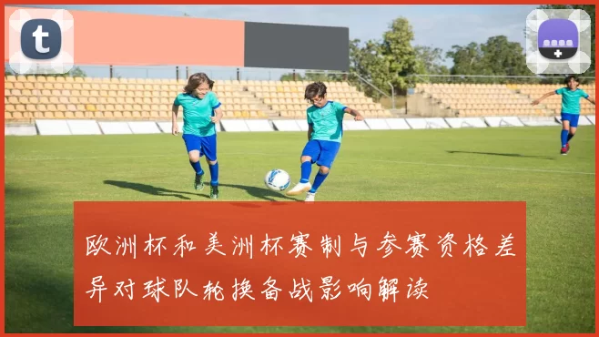 欧洲杯和美洲杯赛制与参赛资格差异对球队轮换备战影响解读