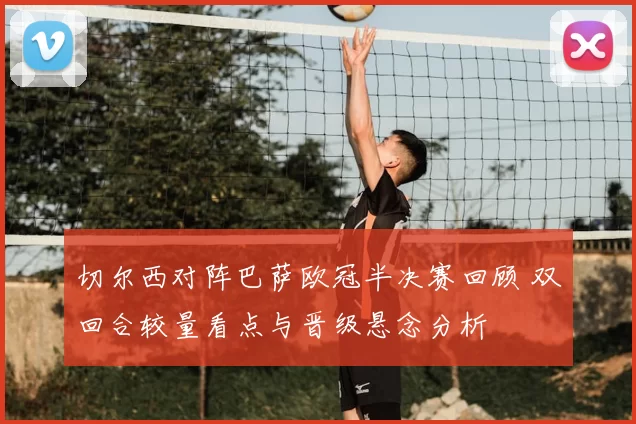 切尔西对阵巴萨欧冠半决赛回顾 双回合较量看点与晋级悬念分析