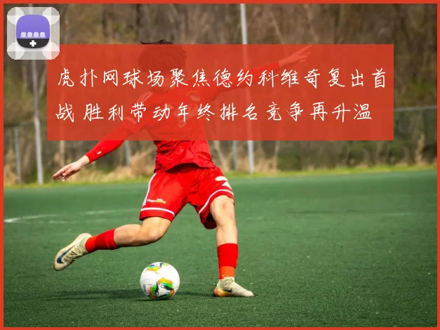 虎扑网球场聚焦德约科维奇复出首战 胜利带动年终排名竞争再升温