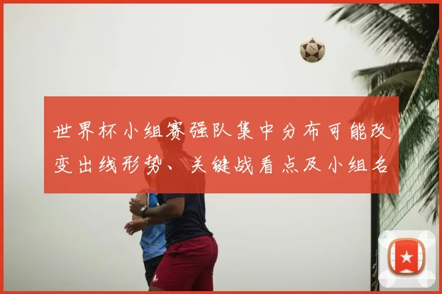 世界杯小组赛强队集中分布可能改变出线形势、关键战看点及小组名次争夺