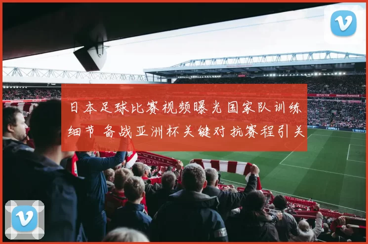 日本足球比赛视频曝光国家队训练细节 备战亚洲杯关键对抗赛程引关注