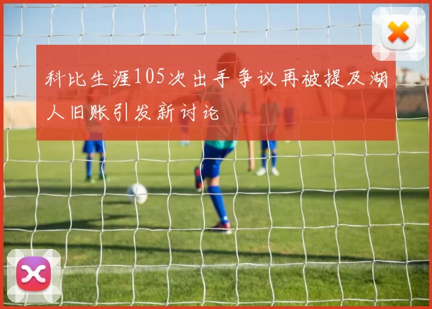 科比生涯105次出手争议再被提及湖人旧账引发新讨论