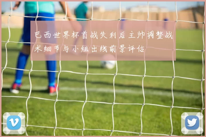 巴西世界杯首战失利后主帅调整战术细节与小组出线前景评估