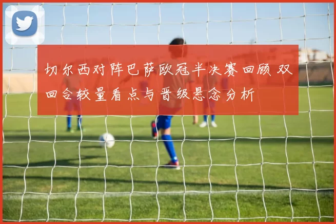 切尔西对阵巴萨欧冠半决赛回顾 双回合较量看点与晋级悬念分析