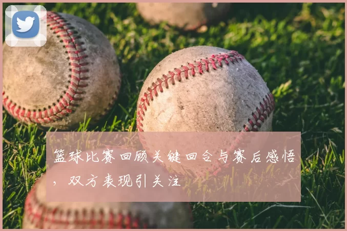 篮球比赛回顾关键回合与赛后感悟，双方表现引关注