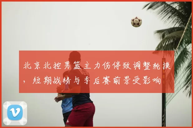 北京北控男篮主力伤停致调整轮换，短期战绩与季后赛前景受影响