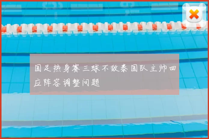 国足热身赛三球不敌泰国队主帅回应阵容调整问题