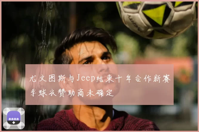 尤文图斯与Jeep结束十年合作新赛季球衣赞助商未确定