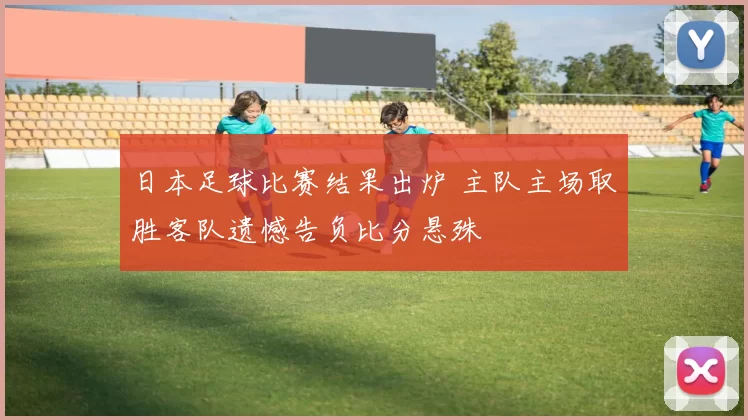 日本足球比赛结果出炉 主队主场取胜客队遗憾告负比分悬殊