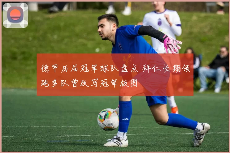 德甲历届冠军球队盘点 拜仁长期领跑多队曾改写冠军版图