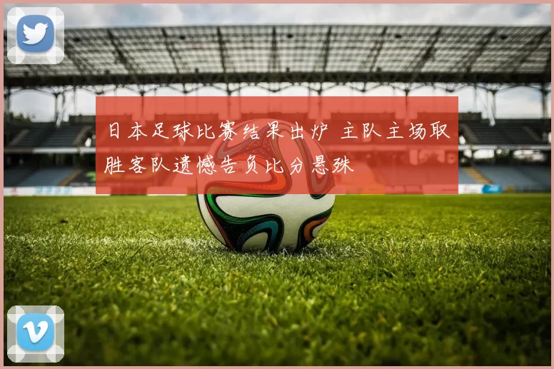 日本足球比赛结果出炉 主队主场取胜客队遗憾告负比分悬殊