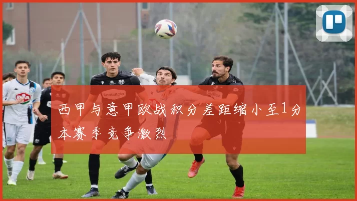 西甲与意甲欧战积分差距缩小至1分本赛季竞争激烈