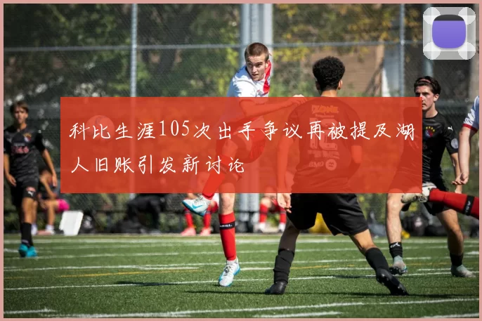 科比生涯105次出手争议再被提及湖人旧账引发新讨论