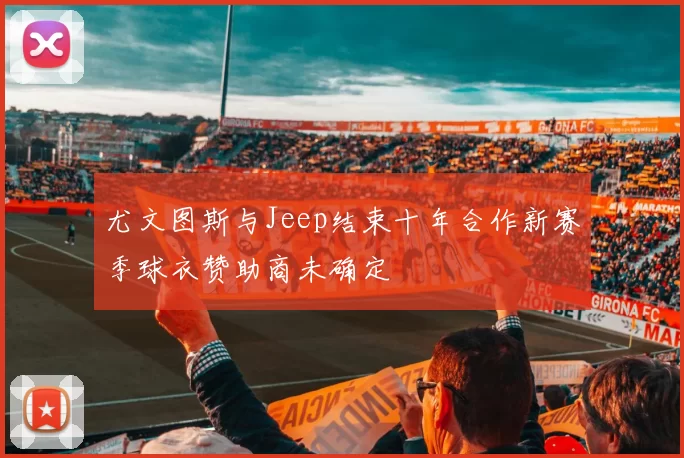 尤文图斯与Jeep结束十年合作新赛季球衣赞助商未确定