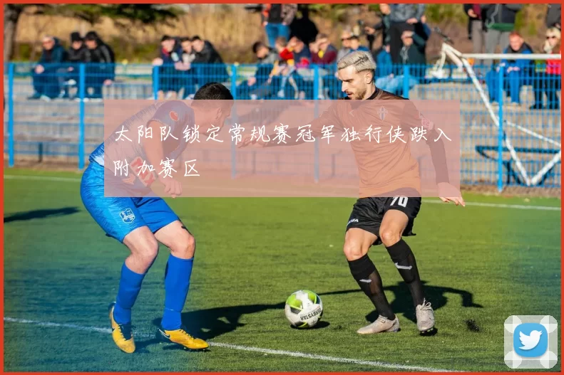 太阳队锁定常规赛冠军独行侠跌入附加赛区