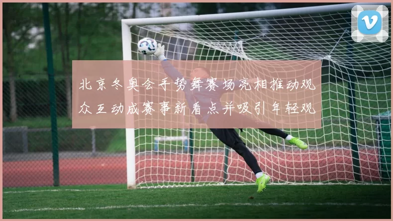 北京冬奥会手势舞赛场亮相推动观众互动成赛事新看点并吸引年轻观众