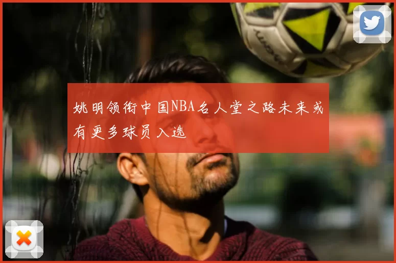 姚明领衔中国NBA名人堂之路未来或有更多球员入选