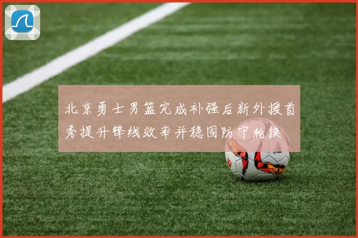 北京勇士男篮完成补强后新外援首秀提升锋线效率并稳固防守轮换