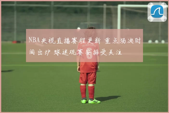 NBA央视直播赛程更新 重点场次时间出炉 球迷观赛安排受关注